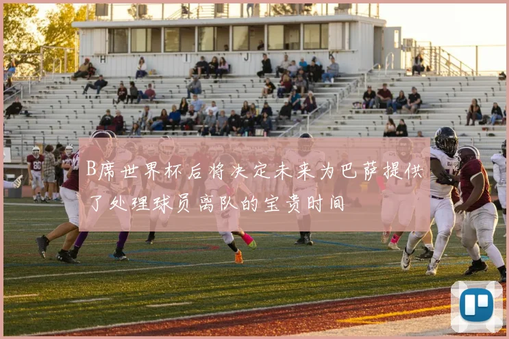 B席世界杯后将决定未来为巴萨提供了处理球员离队的宝贵时间