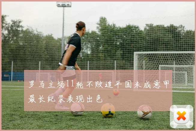罗马主场11轮不败追平国米成意甲最长纪录表现出色