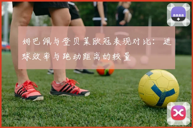 姆巴佩与登贝莱欧冠表现对比：进球效率与跑动距离的较量