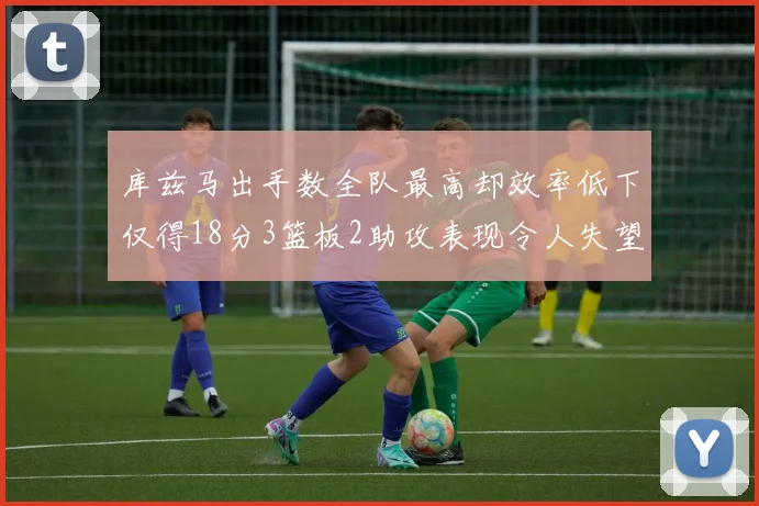 库兹马出手数全队最高却效率低下仅得18分3篮板2助攻表现令人失望