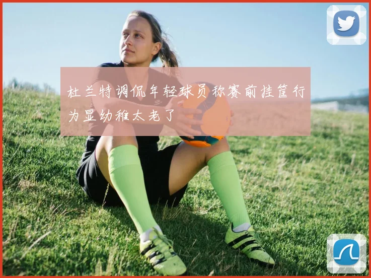 杜兰特调侃年轻球员称赛前挂筐行为显幼稚太老了