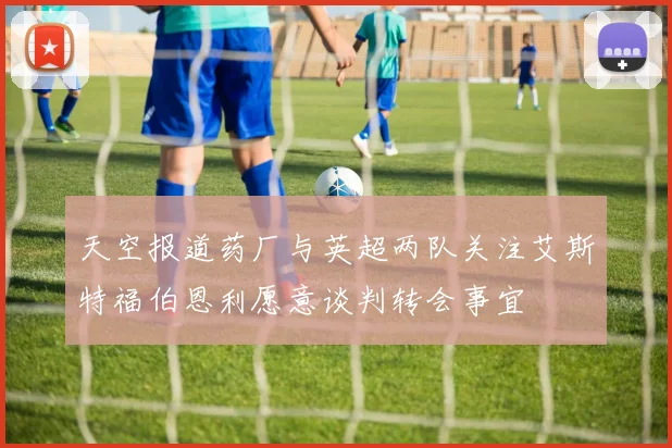 天空报道药厂与英超两队关注艾斯特福伯恩利愿意谈判转会事宜