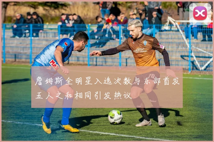 詹姆斯全明星入选次数与东部首发五人之和相同引发热议