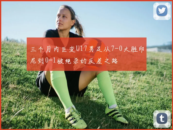 三个月内巨变U17男足从7-0大胜印尼到0-1被绝杀的反差之路