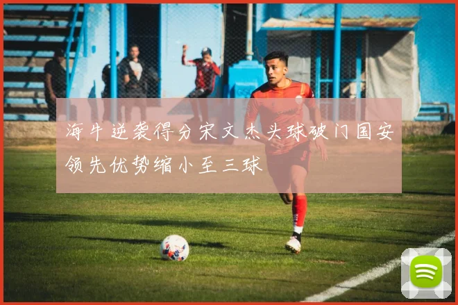 海牛逆袭得分宋文杰头球破门国安领先优势缩小至三球