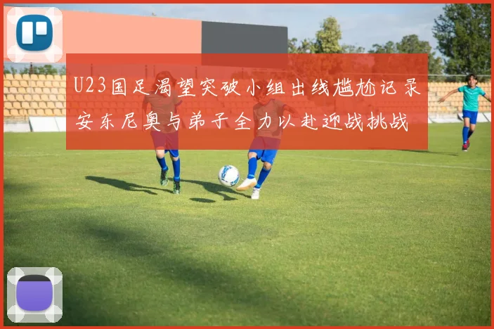 U23国足渴望突破小组出线尴尬记录安东尼奥与弟子全力以赴迎战挑战