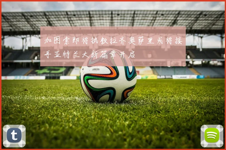 加图索即将执教拉齐奥萨里或将接手亚特兰大新篇章开启