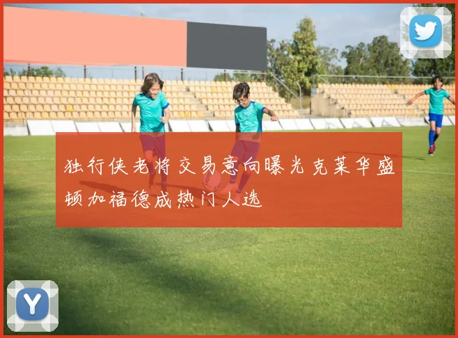 独行侠老将交易意向曝光克莱华盛顿加福德成热门人选