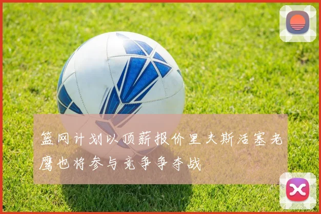 篮网计划以顶薪报价里夫斯活塞老鹰也将参与竞争争夺战