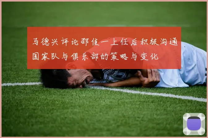 马德兴评论邵佳一上任后积极沟通国家队与俱乐部的策略与变化