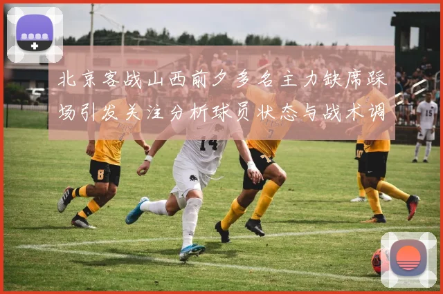 北京客战山西前夕多名主力缺席踩场引发关注分析球员状态与战术调整