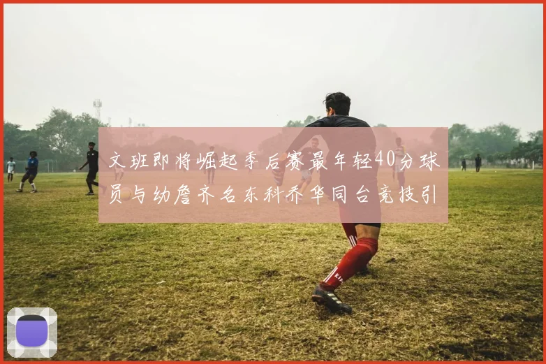 文班即将崛起季后赛最年轻40分球员与幼詹齐名东科乔华同台竞技引关注