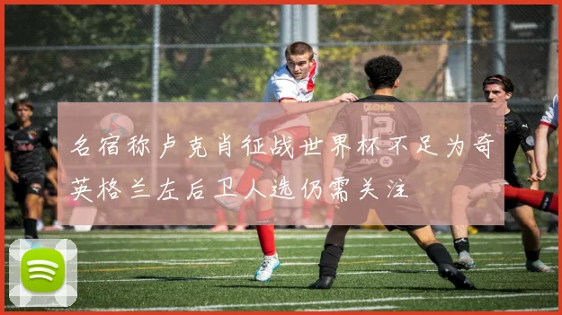 名宿称卢克肖征战世界杯不足为奇英格兰左后卫人选仍需关注