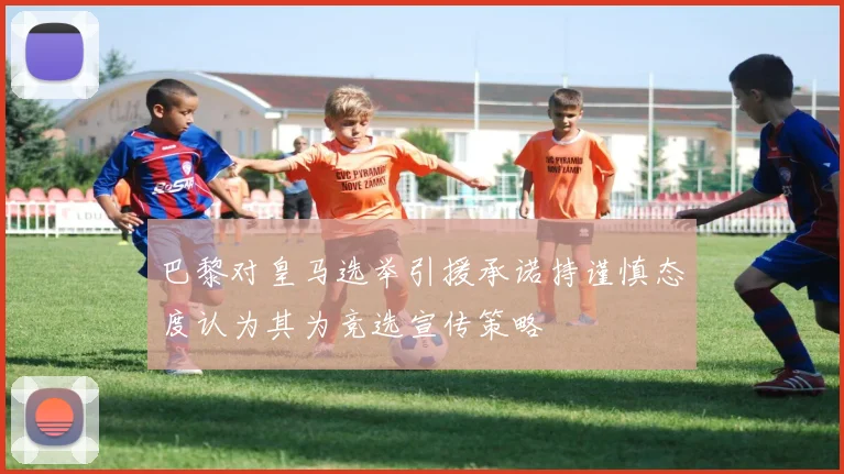 巴黎对皇马选举引援承诺持谨慎态度认为其为竞选宣传策略