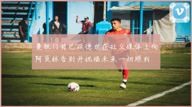 曼联门将巴延德尔在社交媒体上向阿莫林告别并祝福未来一切顺利