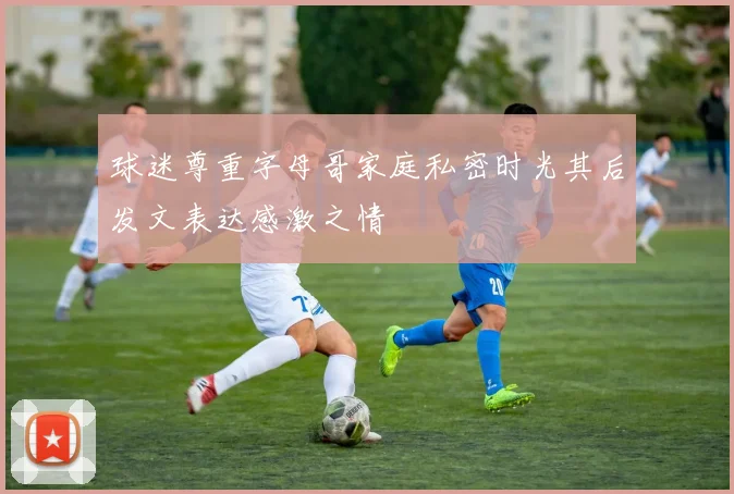 球迷尊重字母哥家庭私密时光其后发文表达感激之情