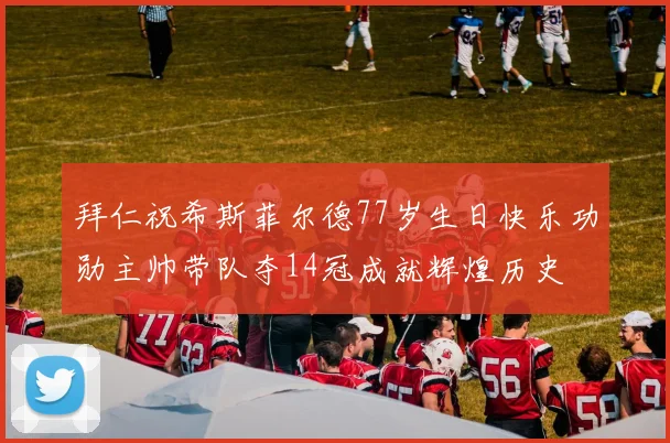 拜仁祝希斯菲尔德77岁生日快乐功勋主帅带队夺14冠成就辉煌历史