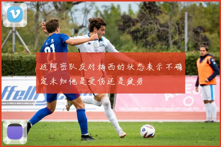 迈阿密队友对梅西的状态表示不确定未知他是受伤还是疲劳