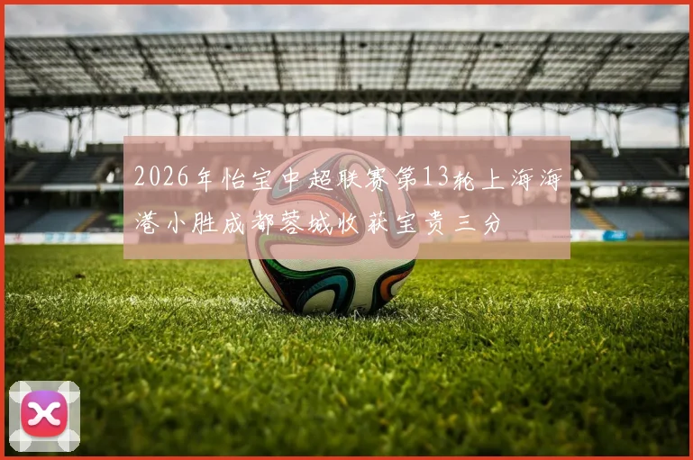 2026年怡宝中超联赛第13轮上海海港小胜成都蓉城收获宝贵三分