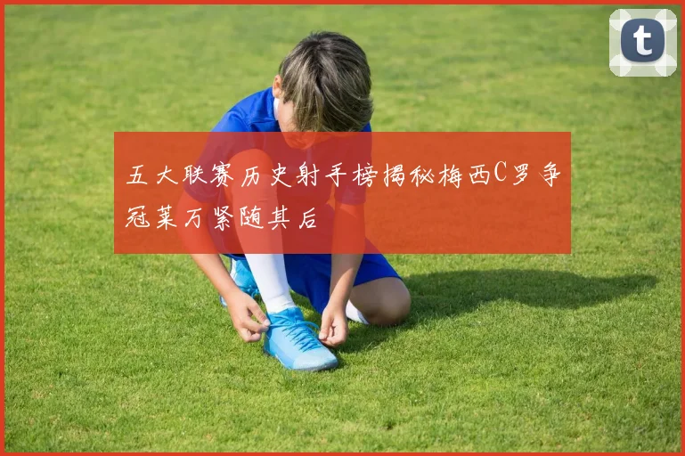 五大联赛历史射手榜揭秘梅西C罗争冠莱万紧随其后