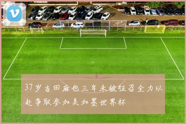 37岁吉田麻也三年未被征召全力以赴争取参加美加墨世界杯