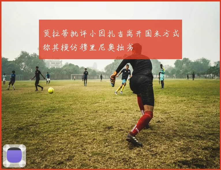 莫拉蒂批评小因扎吉离开国米方式称其模仿穆里尼奥拙劣