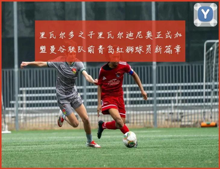 里瓦尔多之子里瓦尔迪尼奥正式加盟曼谷联队前青岛红狮球员新篇章开启